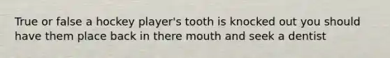 True or false a hockey player's tooth is knocked out you should have them place back in there mouth and seek a dentist