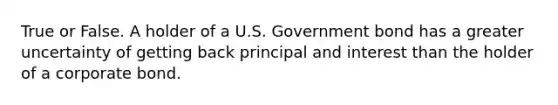 True or False. A holder of a U.S. Government bond has a greater uncertainty of getting back principal and interest than the holder of a corporate bond.