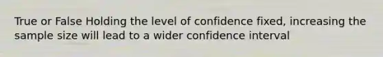 True or False Holding the level of confidence fixed, increasing the sample size will lead to a wider confidence interval