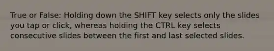 True or False: Holding down the SHIFT key selects only the slides you tap or click, whereas holding the CTRL key selects consecutive slides between the first and last selected slides.