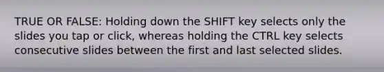 TRUE OR FALSE: Holding down the SHIFT key selects only the slides you tap or click, whereas holding the CTRL key selects consecutive slides between the first and last selected slides.