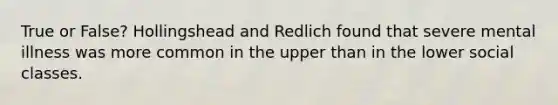 True or False? Hollingshead and Redlich found that severe mental illness was more common in the upper than in the lower social classes.