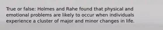 True or false: Holmes and Rahe found that physical and emotional problems are likely to occur when individuals experience a cluster of major and minor changes in life.