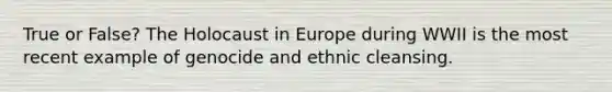 True or False? The Holocaust in Europe during WWII is the most recent example of genocide and ethnic cleansing.