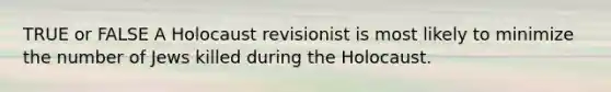 TRUE or FALSE A Holocaust revisionist is most likely to minimize the number of Jews killed during the Holocaust.