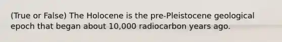 (True or False) The Holocene is the pre-Pleistocene geological epoch that began about 10,000 radiocarbon years ago.