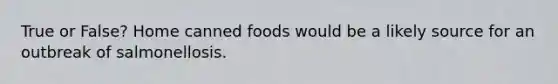 True or False? Home canned foods would be a likely source for an outbreak of salmonellosis.