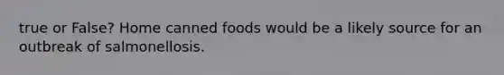 true or False? Home canned foods would be a likely source for an outbreak of salmonellosis.