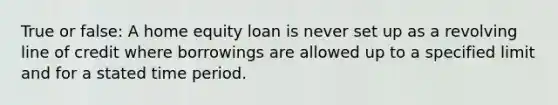 True or false: A home equity loan is never set up as a revolving line of credit where borrowings are allowed up to a specified limit and for a stated time period.