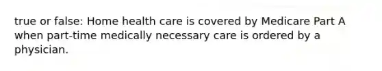 true or false: Home health care is covered by Medicare Part A when part-time medically necessary care is ordered by a physician.