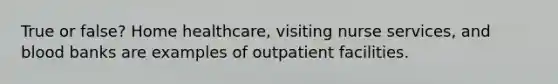 True or false? Home healthcare, visiting nurse services, and blood banks are examples of outpatient facilities.