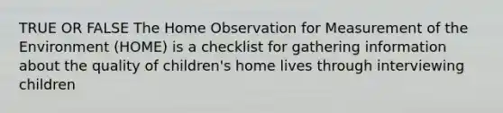 TRUE OR FALSE The Home Observation for Measurement of the Environment (HOME) is a checklist for gathering information about the quality of children's home lives through interviewing children