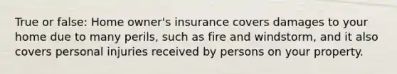 True or false: Home owner's insurance covers damages to your home due to many perils, such as fire and windstorm, and it also covers personal injuries received by persons on your property.