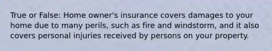 True or False: Home owner's insurance covers damages to your home due to many perils, such as fire and windstorm, and it also covers personal injuries received by persons on your property.