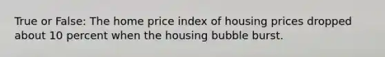 True or False: The home price index of housing prices dropped about 10 percent when the housing bubble burst.