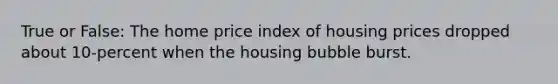 True or False: The home price index of housing prices dropped about 10-percent when the housing bubble burst.