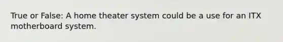 True or False: A home theater system could be a use for an ITX motherboard system.