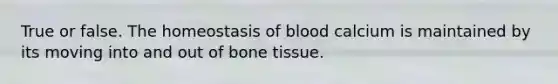 True or false. The homeostasis of blood calcium is maintained by its moving into and out of bone tissue.