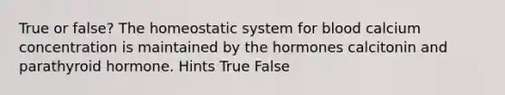 True or false? The homeostatic system for blood calcium concentration is maintained by the hormones calcitonin and parathyroid hormone. Hints True False