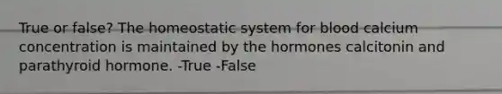 True or false? The homeostatic system for blood calcium concentration is maintained by the hormones calcitonin and parathyroid hormone. -True -False