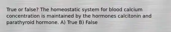 True or false? The homeostatic system for blood calcium concentration is maintained by the hormones calcitonin and parathyroid hormone. A) True B) False