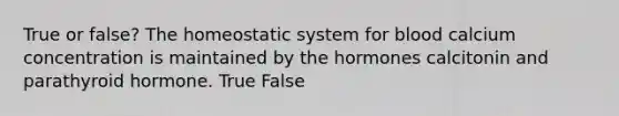 True or false? The homeostatic system for blood calcium concentration is maintained by the hormones calcitonin and parathyroid hormone. True False