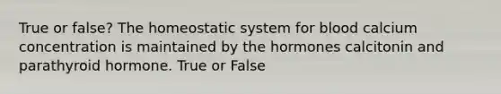 True or false? The homeostatic system for blood calcium concentration is maintained by the hormones calcitonin and parathyroid hormone. True or False