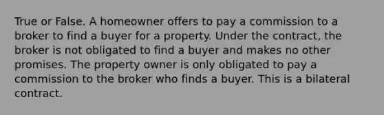 True or False. A homeowner offers to pay a commission to a broker to find a buyer for a property. Under the contract, the broker is not obligated to find a buyer and makes no other promises. The property owner is only obligated to pay a commission to the broker who finds a buyer. This is a bilateral contract.