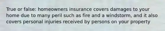 True or false: homeowners insurance covers damages to your home due to many peril such as fire and a windstorm, and it also covers personal injuries received by persons on your property