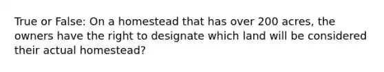 True or False: On a homestead that has over 200 acres, the owners have the right to designate which land will be considered their actual homestead?