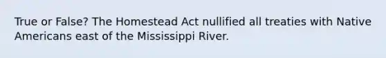 True or False? The Homestead Act nullified all treaties with Native Americans east of the Mississippi River.