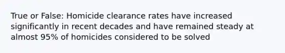 True or False: Homicide clearance rates have increased significantly in recent decades and have remained steady at almost 95% of homicides considered to be solved