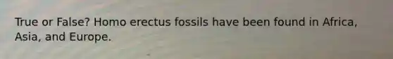 True or False? Homo erectus fossils have been found in Africa, Asia, and Europe.