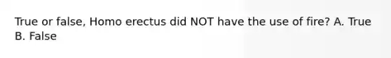 True or false, Homo erectus did NOT have the use of fire? A. True B. False
