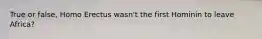 True or false, Homo Erectus wasn't the first Hominin to leave Africa?