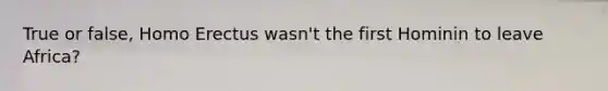 True or false, Homo Erectus wasn't the first Hominin to leave Africa?