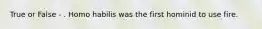 True or False - . Homo habilis was the first hominid to use fire.
