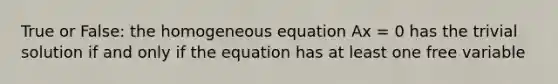 True or False: the homogeneous equation Ax = 0 has the trivial solution if and only if the equation has at least one free variable