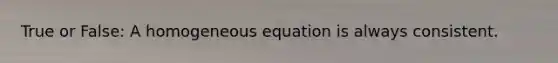 True or False: A homogeneous equation is always consistent.