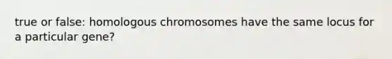 true or false: homologous chromosomes have the same locus for a particular gene?