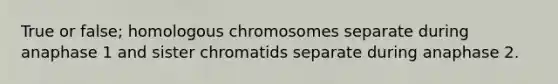 True or false; homologous chromosomes separate during anaphase 1 and sister chromatids separate during anaphase 2.