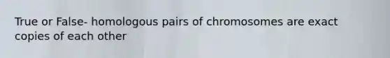 True or False- homologous pairs of chromosomes are exact copies of each other