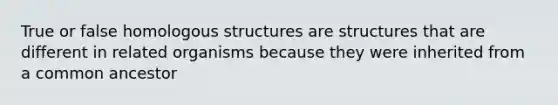 True or false homologous structures are structures that are different in related organisms because they were inherited from a common ancestor