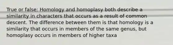 True or false: Homology and homoplasy both describe a similarity in characters that occurs as a result of common descent. The difference between them is that homology is a similarity that occurs in members of the same genus, but homoplasy occurs in members of higher taxa