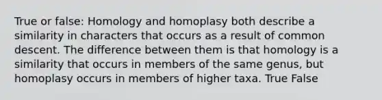 True or false: Homology and homoplasy both describe a similarity in characters that occurs as a result of common descent. The difference between them is that homology is a similarity that occurs in members of the same genus, but homoplasy occurs in members of higher taxa. True False