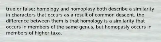 true or false; homology and homoplasy both describe a similarity in characters that occurs as a result of common descent. the difference between them is that homology is a similarity that occurs in members of the same genus, but homopasly occurs in members of higher taxa.