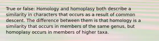 True or false: Homology and homoplasy both describe a similarity in characters that occurs as a result of common descent. The difference between them is that homology is a similarity that occurs in members of the same genus, but homoplasy occurs in members of higher taxa.