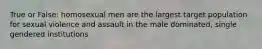 True or False: homosexual men are the largest target population for sexual violence and assault in the male dominated, single gendered institutions