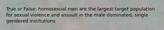 True or False: homosexual men are the largest target population for sexual violence and assault in the male dominated, single gendered institutions