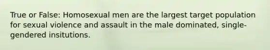 True or False: Homosexual men are the largest target population for sexual violence and assault in the male dominated, single-gendered insitutions.